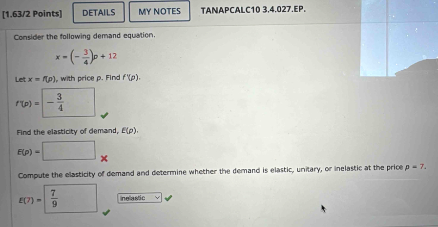 DETAILS MY NOTES TANAPCALC10 3.4.027.EP. 
Consider the following demand equation.
x=(- 3/4 )p+12
Let x=f(p) , with price p. Find f'(p).
f'(p)= - 3/4 
Find the elasticity of demand, E(p).
E(p)=
× 
Compute the elasticity of demand and determine whether the demand is elastic, unitary, or inelastic at the price p=7.
E(7)=  7/9 
inelastic