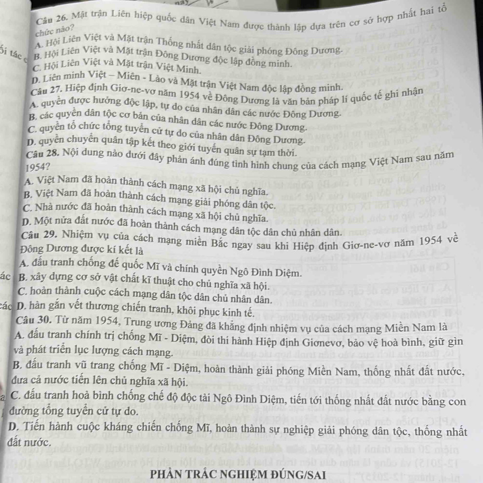 Mật trận Liên hiệp quốc dân Việt Nam được thành lập dựa trên cơ sở hợp nhất hai tổ
chức não?
A. Hội Liên Việt và Mặt trận Thống nhất dân tộc giải phóng Đông Dương.
Sá tác c B. Hội Liên Việt và Mặt trận Đông Dương độc lập đồng minh.
C. Hội Liên Việt và Mặt trận Việt Minh.
D. Liên minh Việt - Miên - Lào và Mặt trận Việt Nam độc lập đồng minh.
Câu 27. Hiệp định Giơ-ne-vơ năm 1954 về Đông Dương là văn bản pháp lí quốc tế ghi nhận
A. quyền được hưởng độc lập, tự do của nhân dân các nước Đông Dương.
B. các quyền dân tộc cơ bản của nhân dân các nước Đông Dương.
C. quyển tổ chức tổng tuyển cử tự do của nhân dân Đông Dương.
D. quyền chuyển quân tập kết theo giới tuyến quân sự tạm thời.
Câu 28. Nội dung nào dưới đây phản ánh đúng tình hình chung của cách mạng Việt Nam sau năm
1954?
A. Việt Nam đã hoàn thành cách mạng xã hội chủ nghĩa.
B. Việt Nam đã hoàn thành cách mạng giải phóng dân tộc.
C. Nhà nước đã hoàn thành cách mạng xã hội chủ nghĩa.
D. Một nửa đất nước đã hoàn thành cách mạng dân tộc dân chủ nhân dân.
Câu 29. Nhiệm vụ của cách mạng miền Bắc ngay sau khi Hiệp định Giơ-ne-vơ năm 1954 về
Đông Dương được kí kết là
A. đầu tranh chống đế quốc Mĩ và chính quyền Ngô Đình Diệm.
ác B. xây dựng cơ sở vật chất kĩ thuật cho chủ nghĩa xã hội.
C. hoàn thành cuộc cách mạng dân tộc dân chủ nhân dân.
các D. hàn gắn vết thương chiến tranh, khôi phục kinh tế.
Câu 30. Từ năm 1954, Trung ương Đảng đã khẳng định nhiệm vụ của cách mạng Miền Nam là
A. đầu tranh chính trị chống Mĩ - Diệm, đòi thi hành Hiệp định Giơnevơ, bảo vệ hoà bình, giữ gìn
và phát triển lục lượng cách mạng.
B. đấu tranh vũ trang chống Mĩ - Diệm, hoàn thành giải phóng Miền Nam, thống nhất đất nước,
đưa cả nước tiến lên chủ nghĩa xã hội.
a C. đấu tranh hoà bình chống chế độ độc tài Ngô Đình Diệm, tiến tới thống nhất đất nước bằng con
đường tổng tuyển cử tự do.
D. Tiến hành cuộc kháng chiến chống Mĩ, hoàn thành sự nghiệp giải phóng dân tộc, thống nhất
đất nước.
PHÀN TRÁC NGHIỆM ĐÚNG/SAI