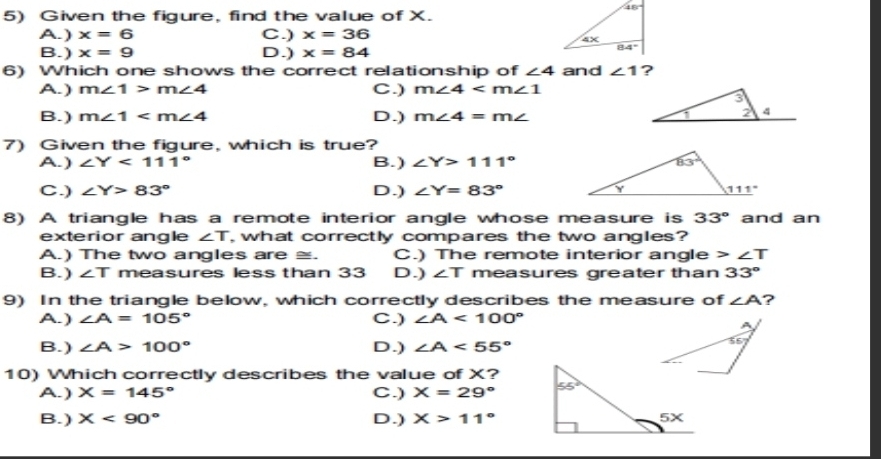 Given the figure, find the value of X.
A. ) x=6 C.) x=36
B.) x=9 D.) x=84
6) Which one shows the correct relationship of ∠ 4 and ∠ 1 ?
A.) m∠ 1>m∠ 4 C.) m∠ 4
B.) m∠ 1 D.) m∠ 4=m∠
7) Given the figure, which is true?
A. ) ∠ Y<111° B.) ∠ Y>111°
C.) ∠ Y>83° D.) ∠ Y=83°
8) A triangle has a remote interior angle whose measure is 33° and an
exterior angle ∠ T , what correctly compares the two angles?
A.) The two angles are ≅. C.) The remote interior angle ∠ T
B.) ∠ T measures less than 33 D.) ∠ T measures greater than 33°
9) In the triangle below, which correctly describes the measure of ∠ A ?
A. ) ∠ A=105° C.) ∠ A<100°
B.) ∠ A>100° D.) ∠ A<55°
10) Which correctly describes the value of X?
A. ) X=145° C.) X=29°
B.) X<90° D.) X>11°