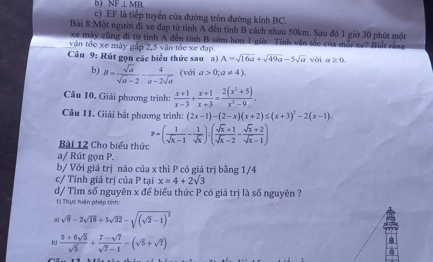 b) NF⊥ MB.
c) EF là tiếp tuyến của đường tròn đường kính BC.
Bài 8:Một người đi xe đạp từ tỉnh A đến tỉnh B cách nhau 50km. Sau đó 1 giờ 30 phút một
xe máy cũng đi từ tỉnh A đến tỉnh B sớm hơn 1 giờ. Tính vận tốc của mỗi xe? Biết rằng
vận tốc xe máy gấp 2,5 vận tốc xe đạp.
Câu 9: Rút gọn các biểu thức sau a) A=sqrt(16a)+sqrt(49a)-5sqrt(a) với a≥ 0.
b) B= sqrt(a)/sqrt(a)-2 - 4/a-2sqrt(a)  (với a>0;a!= 4).
Câu 10. Giải phương trình:  (x+1)/x-3 + (x+1)/x+3 = (2(x^2+5))/x^2-9 .
Câu 11. Giải bất phương trình: (2x-1)-(2-x)(x+2)≤ (x+3)^2-2(x-1).
Bài 12 Cho biểu thức
P=( 1/sqrt(x)-1 - 1/sqrt(x) ):( (sqrt(x)+1)/sqrt(x)-2 - (sqrt(x)+2)/sqrt(x)-1 )
a/ Rút gọn P.
b/ Với giá trị nào của x thì P có giá trị bằng 1/4
c/ Tính giá trị của P tại x=4+2sqrt(3)
d/ Tìm số nguyên x để biểu thức P có giá trị là số nguyên ?
1) Thực hiện phép tính:
a) sqrt(8)-2sqrt(18)+5sqrt(32)-sqrt((sqrt 2)-1)^2
b)  (5+6sqrt(5))/sqrt(5) + (7-sqrt(7))/sqrt(7)-1 -(sqrt(5)+sqrt(7))