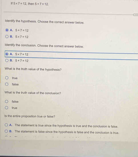 If 5* 7=12 , then 5+7=12. 
Identify the hypothesis. Choose the correct answer below.
A. 5+7=12
B. 5* 7=12
Identify the conclusion. Choose the correct answer below.
A. 5* 7=12
B. 5+7=12
What is the truth value of the hypothesis?
true
false
What is the truth value of the conclusion?
false
true
Is the entire proposition true or false?
A. The statement is true since the hypothesis is true and the conclusion is false.
B. The statement is false since the hypothesis is false and the conclusion is true.