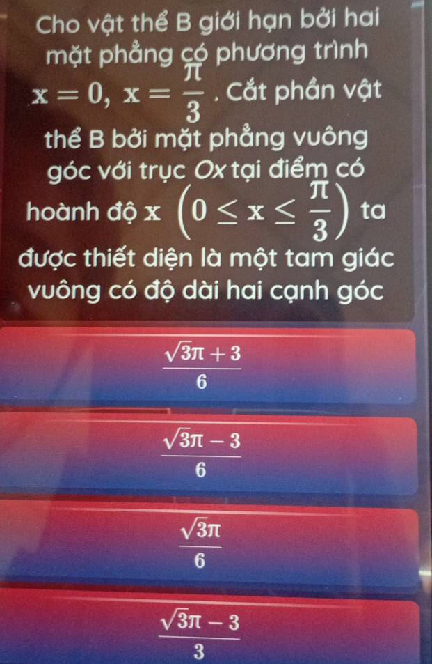 Cho vật thể B giới hạn bởi hai
mặt phẳng có phương trình
x=0, x= π /3 . Cắt phần vật
thể B bởi mặt phẳng vuông
góc với trục Ox tại điểm có
hoành độ x(0≤ x≤  π /3 ) ta
được thiết diện là một tam giác
vuông có độ dài hai cạnh góc
 (sqrt(3)π +3)/6 
 (sqrt(3)π -3)/6 
 sqrt(3)π /6 
 (sqrt(3)π -3)/3 