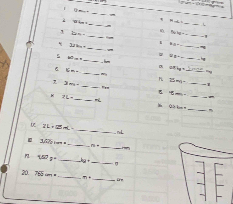 as 
l m=1000m 00° as 
_
13mm=
2 45km=
_
HmL=
- 
_ 
L 
3 25m=
_ 
10. 56kg= _ 
'' 
_ 
4 32km=
_ 6g=
-9
ar 
5 60m=
2 12g= _ is 
_ km
_ 
3 0.5kg= _S ane 
6 16m=
~ 
am 
_ 25mg=
7. 31cm= _  mm
5 45mm=
_ 
8 2L= _ mL 0.5km= _ 
16. 
_ 
17. 2L+125mL=
mL
18. 3,625mm= _  m+ _ mm
19 9,6l2g= _  kg+ _ g
20. 765cm= _ m+ _  cm