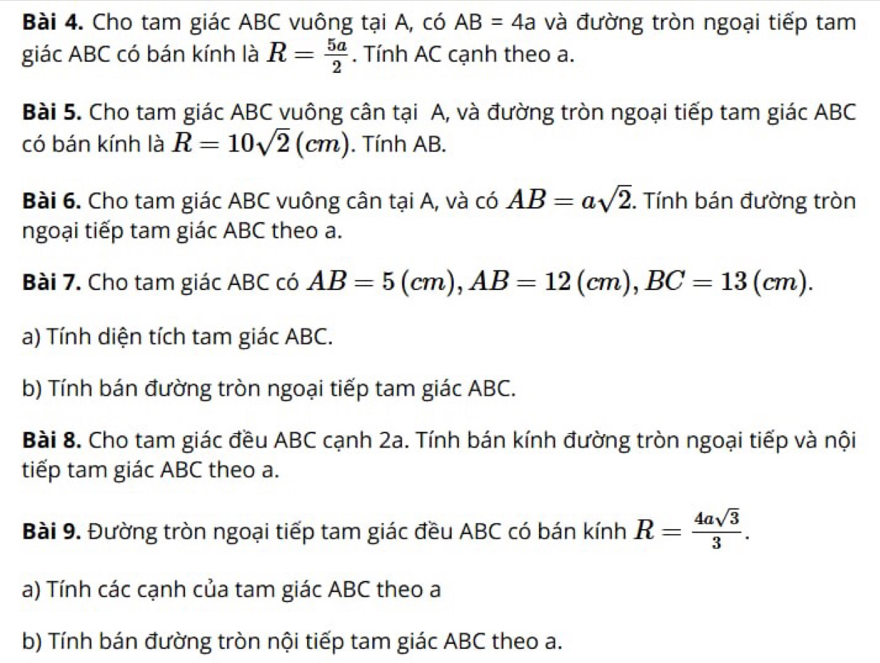 Cho tam giác ABC vuông tại A, có AB=4a và đường tròn ngoại tiếp tam 
giác ABC có bán kính là R= 5a/2 . Tính AC cạnh theo a. 
Bài 5. Cho tam giác ABC vuông cân tại A, và đường tròn ngoại tiếp tam giác ABC
có bán kính là R=10sqrt(2)(cm). Tính AB. 
Bài 6. Cho tam giác ABC vuông cân tại A, và có AB=asqrt(2). Tính bán đường tròn 
ngoại tiếp tam giác ABC theo a. 
Bài 7. Cho tam giác ABC có AB=5(cm), AB=12(cm), BC=13(cm). 
a) Tính diện tích tam giác ABC. 
b) Tính bán đường tròn ngoại tiếp tam giác ABC. 
Bài 8. Cho tam giác đều ABC cạnh 2a. Tính bán kính đường tròn ngoại tiếp và nội 
tiếp tam giác ABC theo a. 
Bài 9. Đường tròn ngoại tiếp tam giác đều ABC có bán kính R= 4asqrt(3)/3 . 
a) Tính các cạnh của tam giác ABC theo a
b) Tính bán đường tròn nội tiếp tam giác ABC theo a.