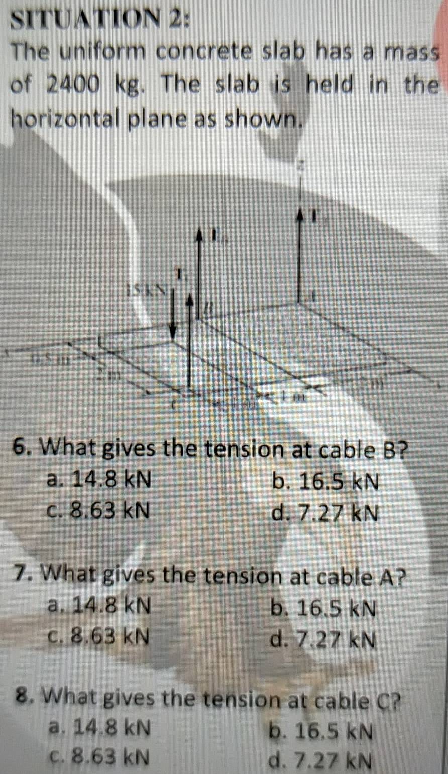 SITUATION 2:
The uniform concrete slab has a mass
of 2400 kg. The slab is held in the
horizontal plane as shown.
A
6. What gives the tension at cable B?
a. 14.8 kN b. 16.5 kN
c. 8.63 kN d. 7.27 kN
7. What gives the tension at cable A?
a. 14.8 kN b. 16.5 kN
c. 8.63 kN d. 7.27 kN
8. What gives the tension at cable C?
a. 14.8 kN b. 16.5 kN
c. 8.63 kN d. 7.27 kN