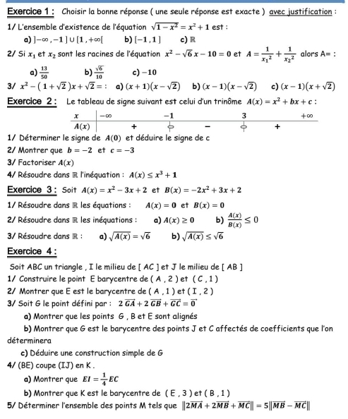 Choisir la bonne réponse ( une seule réponse est exacte ) avec justification :
1/ L'ensemble d'existence de l'équation sqrt(1-x^2)=x^2+1 est :
a) ]-∈fty ,-1]∪ [1,+∈fty [ b) [-1,1] c)R
2/ Si x_1 et x_2 sont les racines de l'équation x^2-sqrt(6)x-10=0 et A=frac 1(x_1)^2+frac 1(x_2)^2 alors A= :
a)  13/50  b)  sqrt(6)/10  c) -10
3/ x^2-(1+sqrt(2))x+sqrt(2)= a) (x+1)(x-sqrt(2)) b) (x-1)(x-sqrt(2)) c) (x-1)(x+sqrt(2))
Exercice 2 : Le tableau de signe suivant est celui d'un trinôme A(x)=x^2+bx+c :
1/ Déterminer le signe de A(0) et déduire le signe de c
2/ Montrer que b=-2 et c=-3
3/ Factoriser A(x)
4/ Résoudre dans R l'inéquation : A(x)≤ x^3+1
Exercice 3: Soit A(x)=x^2-3x+2 et B(x)=-2x^2+3x+2
1/ Résoudre dans R les équations : A(x)=0 et B(x)=0
2/ Résoudre dans R les inéquations : a) A(x)≥ 0 b)  A(x)/B(x) ≤ 0
3/ Résoudre dans R : a) sqrt(A(x))=sqrt(6) b) sqrt(A(x))≤ sqrt(6)
Exercice 4 :
Soit ABC un triangle , I le milieu de [ AC ] et J le milieu de [ AB ]
1/ Construire le point E barycentre de (A,2) et (C,1)
2/ Montrer que E est le barycentre de (A,1) et (I,2)
3/ Soit G le point défini par : 2vector GA+2vector GB+vector GC=vector 0
a) Montrer que les points G , B et E sont alignés
b) Montrer que G est le barycentre des points J et C affectés de coefficients que l'or
déterminera
c) Déduire une construction simple de G
4/ (BE) coupe (IJ) en K .
a) Montrer que EI= 1/4 EC
b) Montrer que K est le barycentre de (E,3) et (B,1)
5/ Déterminer l'ensemble des points M tels que ||2vector MA+2vector MB+vector MC||=5||vector MB-vector MC||