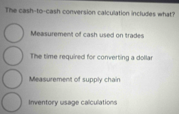 The cash-to-cash conversion calculation includes what?
Measurement of cash used on trades
The time required for converting a dollar
Measurement of supply chain
Inventory usage calculations