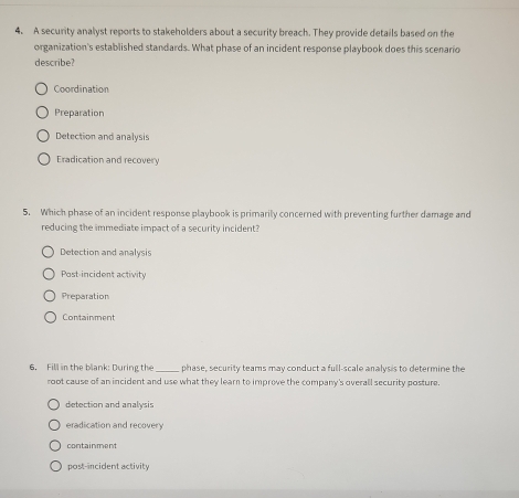 A security analyst reports to stakeholders about a security breach. They provide details based on the
organization's established standards. What phase of an incident response playbook does this scenario
describe?
Coordination
Preparation
Detection and analysis
Eradication and recovery
5. Which phase of an incident response playbook is primarily concerned with preventing further damage and
reducing the immediate impact of a security incident?
Detection and analysis
Post incident activity
Preparation
Containment
6. Fill in the blank: During the _phase, security teams may conduct a full-scale analysis to determine the
root cause of an incident and use what they learn to improve the company's overall security posture.
detection and analysis
eradication and recovery
containment
post-incident activity