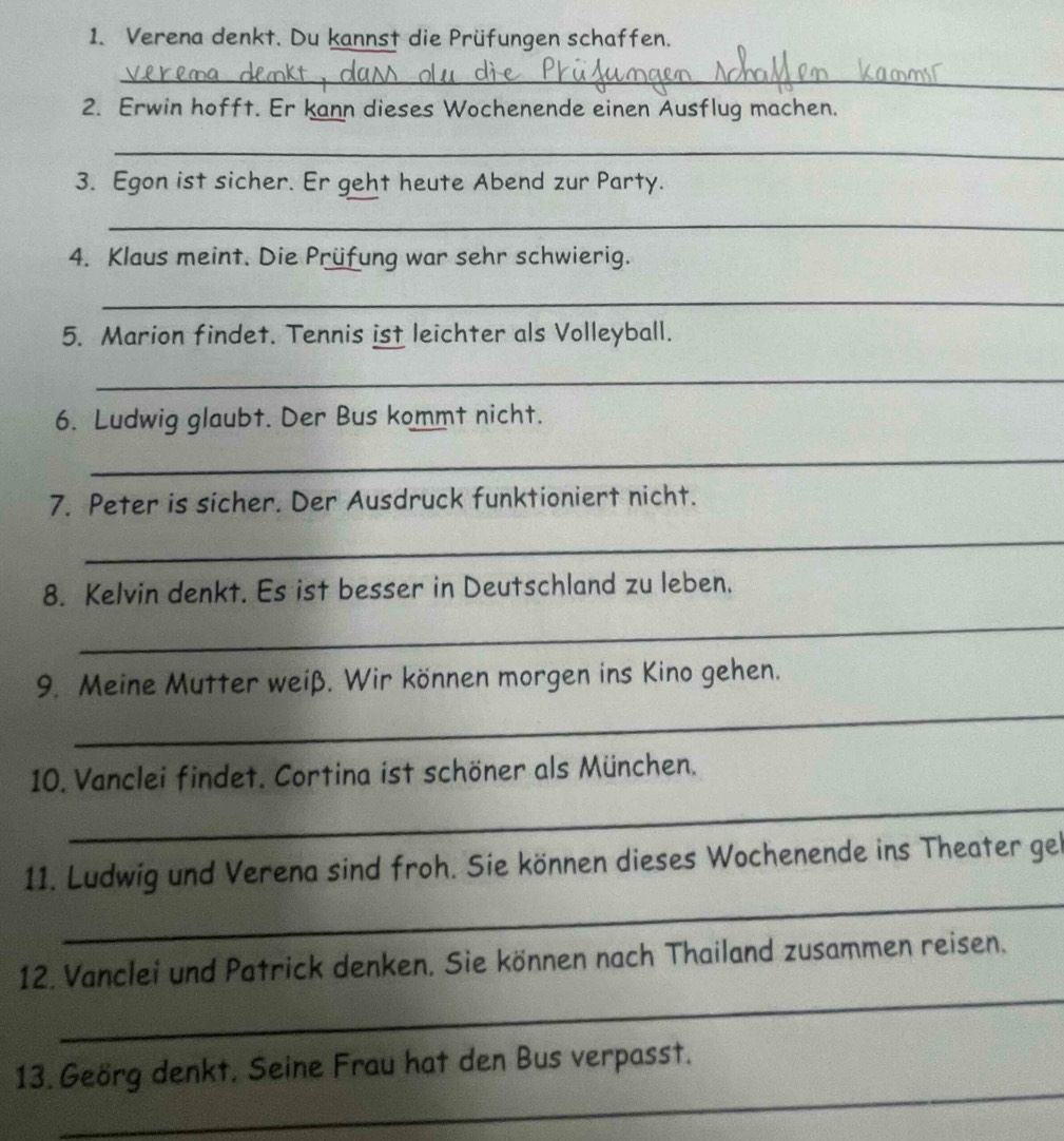 Verena denkt. Du kannst die Prüfungen schaffen. 
_ 
2. Erwin hofft. Er kann dieses Wochenende einen Ausflug machen. 
_ 
3. Egon ist sicher. Er geht heute Abend zur Party. 
_ 
4. Klaus meint. Die Prüfung war sehr schwierig. 
_ 
5. Marion findet. Tennis ist leichter als Volleyball. 
_ 
6. Ludwig glaubt. Der Bus kommt nicht. 
_ 
7. Peter is sicher. Der Ausdruck funktioniert nicht. 
_ 
8. Kelvin denkt. Es ist besser in Deutschland zu leben. 
_ 
9. Meine Mutter weiß. Wir können morgen ins Kino gehen. 
_ 
_ 
10. Vanclei findet. Cortina ist schöner als München. 
_ 
11. Ludwig und Verena sind froh. Sie können dieses Wochenende ins Theater gel 
_ 
12. Vanclei und Patrick denken. Sie können nach Thailand zusammen reisen. 
_ 
13. Geörg denkt. Seine Frau hat den Bus verpasst.