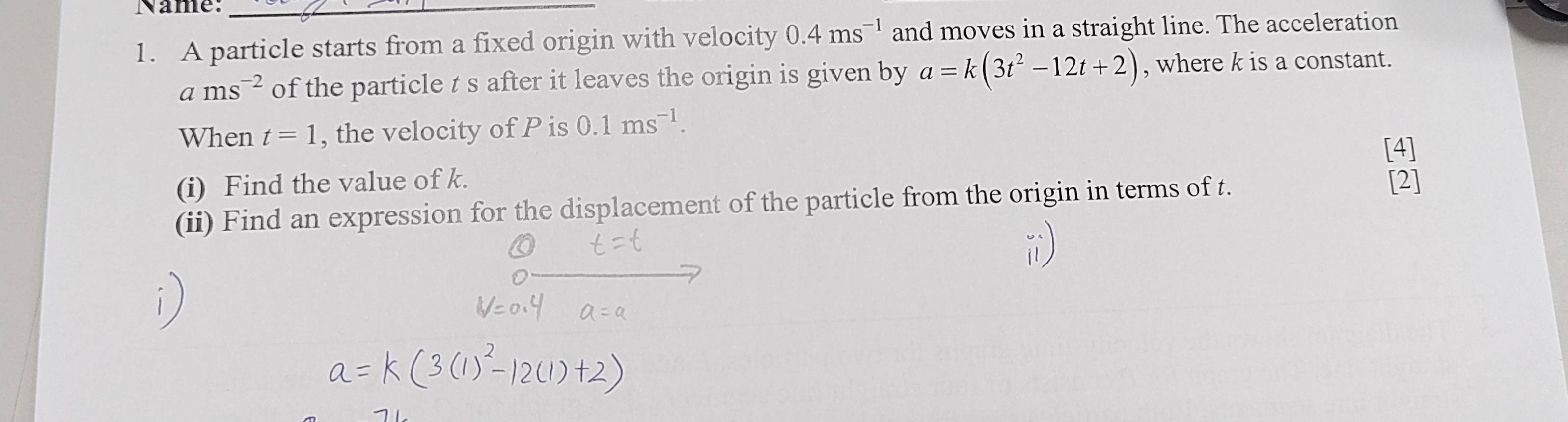 Name:_ 
1. A particle starts from a fixed origin with velocity 0.4ms^(-1) and moves in a straight line. The acceleration
ams^(-2) of the particle t s after it leaves the origin is given by a=k(3t^2-12t+2) , where k is a constant. 
When t=1 , the velocity of P is 0.1ms^(-1). 
[4] 
(i) Find the value of k. 
(ii) Find an expression for the displacement of the particle from the origin in terms of t. [2]