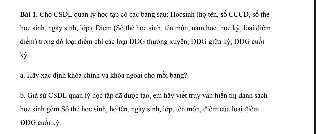 Cho CSDL quản lý học tập có các bảng sau: Hocsinh (họ tên, số CCCD, số thẻ 
học sinh, ngày sinh, lớp), Diem (Số thẻ học sinh, tên môn, năm học, học kỳ, loại điểm, 
điểm) trong đó loại điểm chỉ các loại ĐĐG thường xuyên, ĐĐG giữa kỳ, ĐĐG cuối 
kỳ. 
a. Hãy xác định khóa chính và khóa ngoài cho mỗi bảng? 
b. Giả sử CSDL quản lý học tập đã được tạo, em hãy viết truy vấn hiển thị danh sách 
học sinh gồm Số thẻ học sinh, họ tên, ngày sinh, lớp, tên môn, điểm của loại điểm 
ĐĐG cuối kỳ.