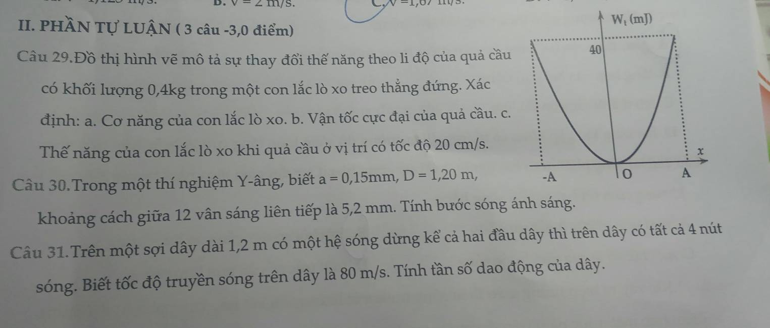 v-2
v=1,
II. PHÀN Tự LUÂN ( 3 câu -3,0 điểm)
Câu 29.Đồ thị hình vẽ mô tả sự thay đổi thế năng theo li độ của quả cầu
có khối lượng 0,4kg trong một con lắc lò xo treo thẳng đứng. Xác
định: a. Cơ năng của con lắc lò xo. b. Vận tốc cực đại của quả cầu. c.
Thế năng của con lắc lò xo khi quả cầu ở vị trí có tốc độ 20 cm/s.
Câu 30.Trong một thí nghiệm Y-âng, biết a=0,15mm,D=1,20m,
khoảng cách giữa 12 vân sáng liên tiếp là 5,2 mm. Tính bước sóng ánh sáng.
Câu 31.Trên một sợi dây dài 1,2 m có một hệ sóng dừng kể cả hai đầu dây thì trên dây có tất cả 4 nút
sóng. Biết tốc độ truyền sóng trên dây là 80 m/s. Tính tần số dao động của dây.