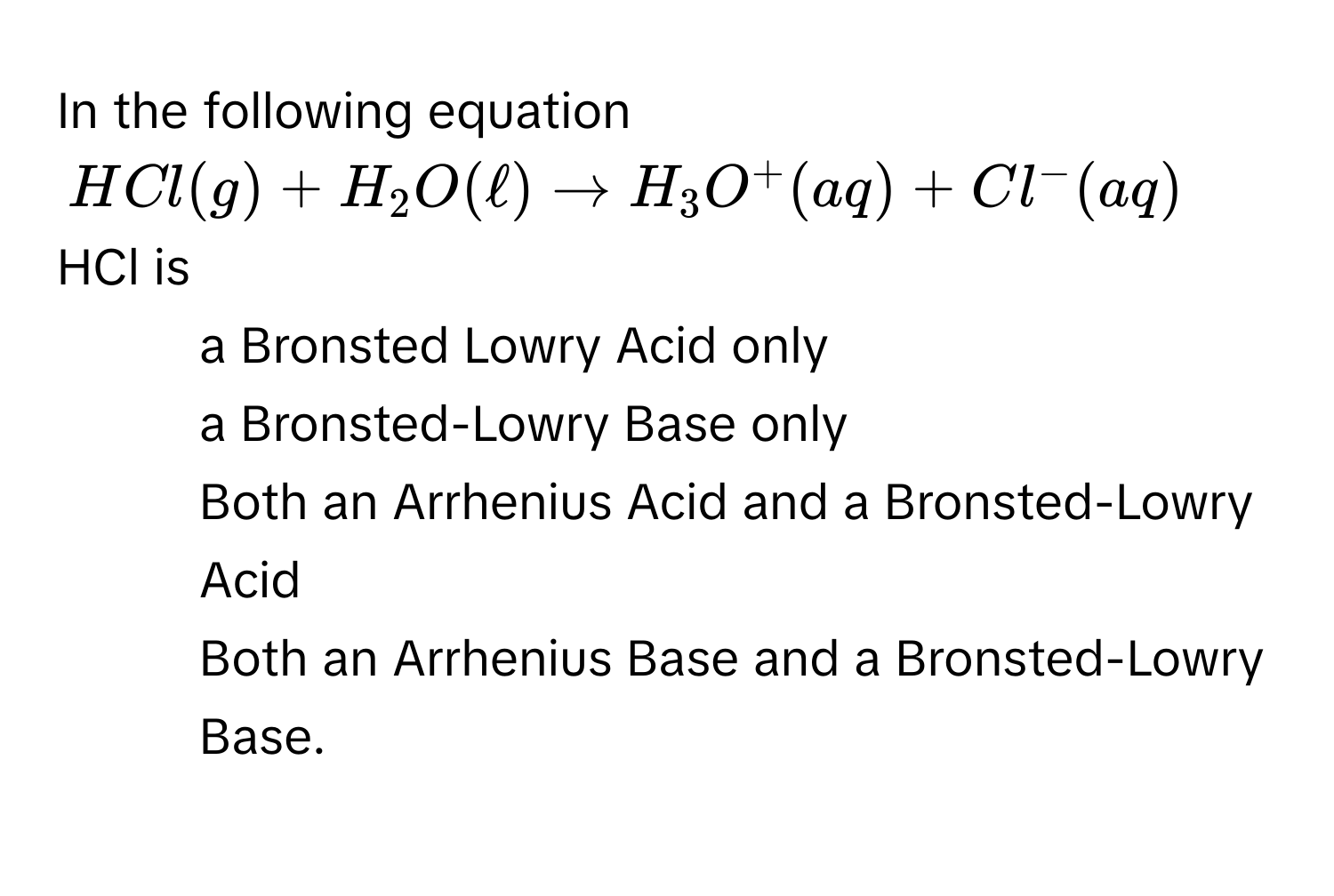 In the following equation
HCl(g) + H_2O(ell) to H_3O^+(aq) + Cl^-(aq)
HCl is
1) a Bronsted Lowry Acid only
2) a Bronsted-Lowry Base only
3) Both an Arrhenius Acid and a Bronsted-Lowry Acid
4) Both an Arrhenius Base and a Bronsted-Lowry Base.