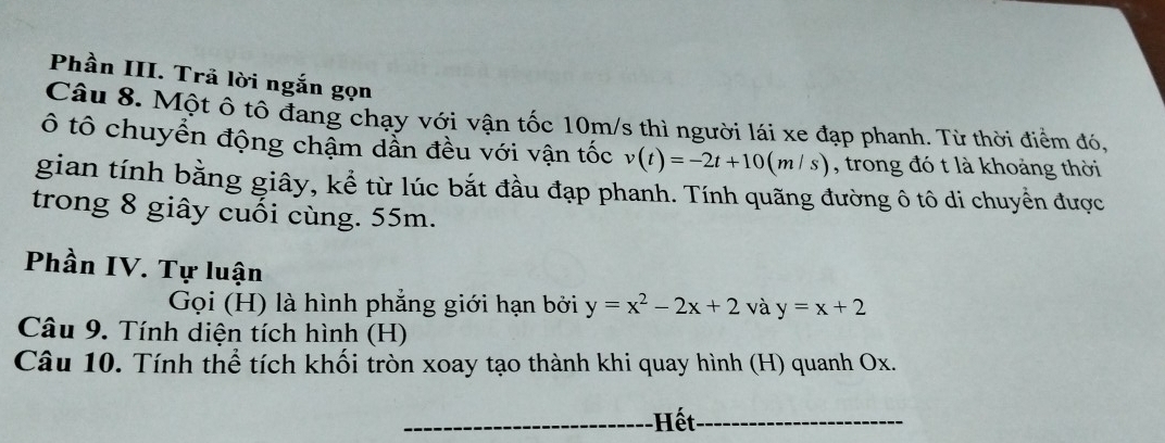 Phần III. Trã lời ngắn gọn 
Câu 8. Một ô tô đang chạy với vận tốc 10m/s thì người lái xe đạp phanh. Từ thời điểm đó, 
ô tô chuyển động chậm dẫn đều với vận tốc v(t)=-2t+10(m/s) , trong đó t là khoảng thời 
gian tính bằng giây, kể từ lúc bắt đầu đạp phanh. Tính quãng đường ô tô di chuyển được 
trong 8 giây cuối cùng. 55m. 
Phần IV. Tự luận y=x+2
Gọi (H) là hình phẳng giới hạn bởi y=x^2-2x+2 và 
Câu 9. Tính diện tích hình (H) 
Câu 10. Tính thể tích khối tròn xoay tạo thành khi quay hình (H) quanh Ox. 
_-Hết_ 
_