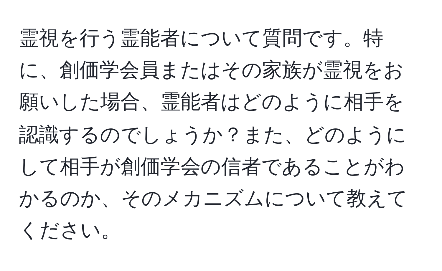 霊視を行う霊能者について質問です。特に、創価学会員またはその家族が霊視をお願いした場合、霊能者はどのように相手を認識するのでしょうか？また、どのようにして相手が創価学会の信者であることがわかるのか、そのメカニズムについて教えてください。