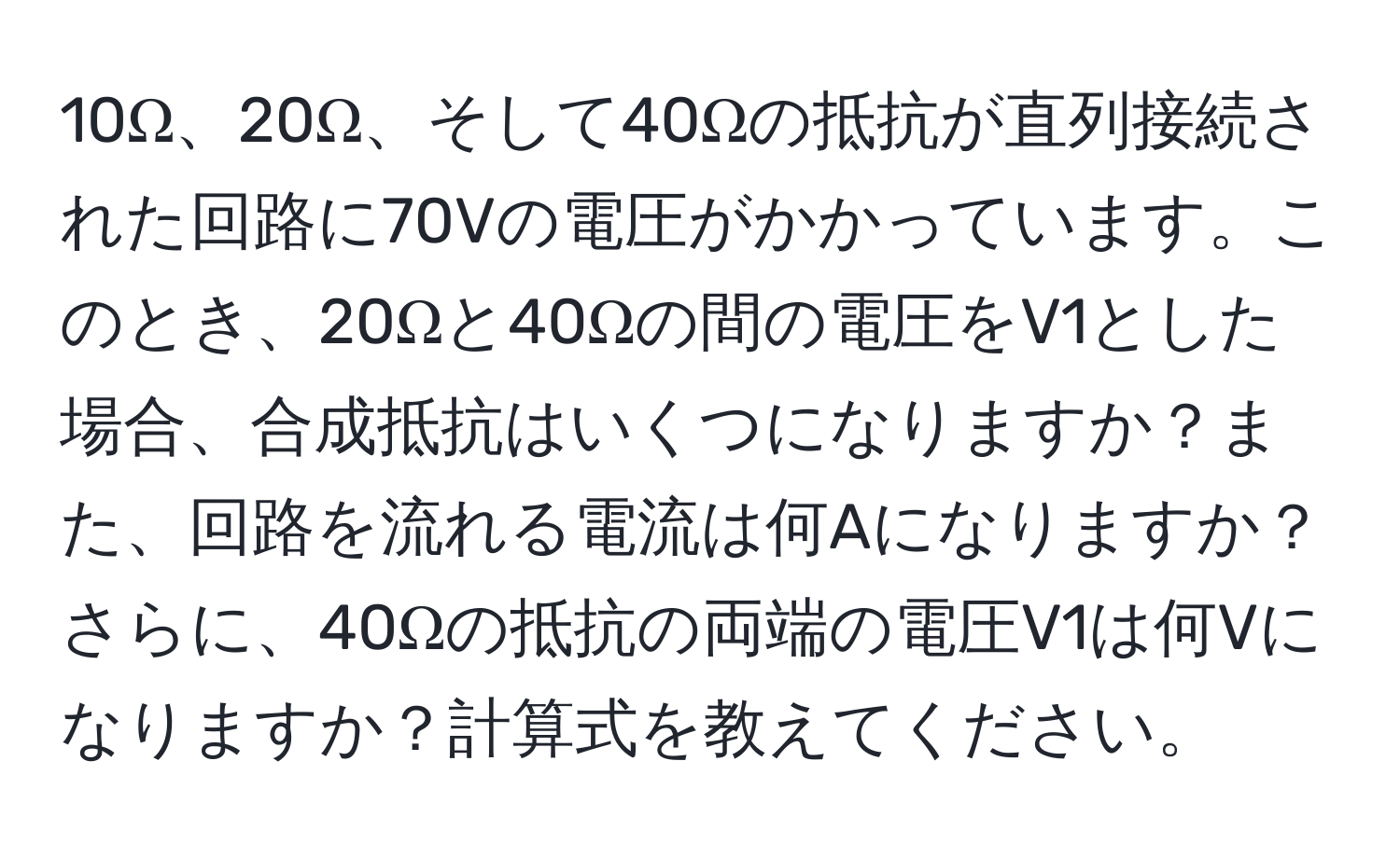 10Ω、20Ω、そして40Ωの抵抗が直列接続された回路に70Vの電圧がかかっています。このとき、20Ωと40Ωの間の電圧をV1とした場合、合成抵抗はいくつになりますか？また、回路を流れる電流は何Aになりますか？さらに、40Ωの抵抗の両端の電圧V1は何Vになりますか？計算式を教えてください。