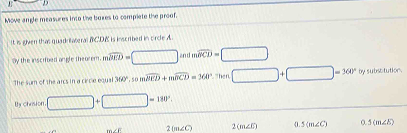 E D
Move angle measures into the boxes to complete the proof. 
It is given that quadrilateral BCDE is inscribed in circle A. 
By the inscribed angle theorem, mwidehat BED=□ and mwidehat BCD=□
The sum of the arcs in a circle equal 360° , 50 mwidehat BED+mwidehat BCD=360° , Then, □ +□ =360° 0° ubstitution 
By division □ +□ =180°.
m∠ E 2(m∠ C) 2(m∠ E) 0.5(m∠ C) 0.5(m∠ E)