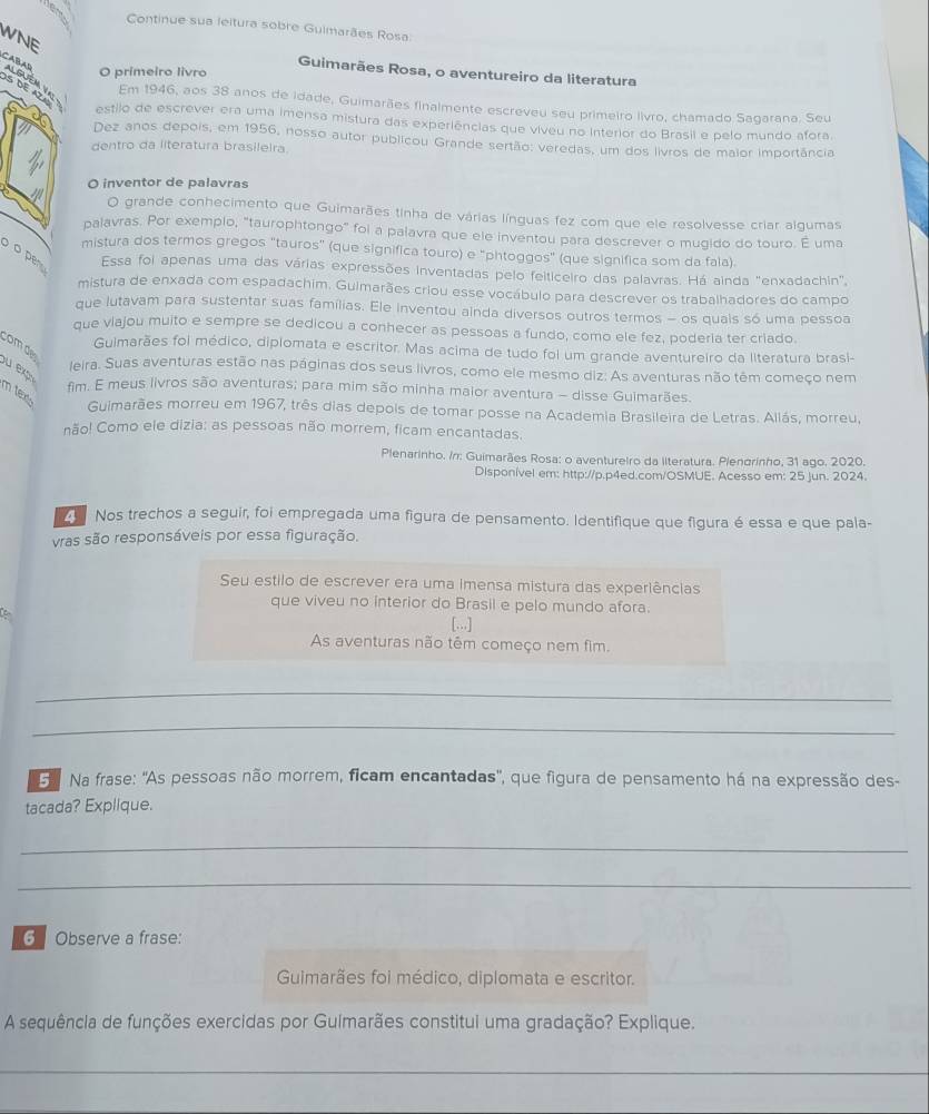 Continue sua leitura sobre Gulmarães Rosa
WNE
Guimarães Rosa, o aventureiro da literatura
O primeiro livro
S DE AZA
CABAD Alguém y Em 1946, aos 38 anos de idade, Guimarães finalmente escreveu seu primeiro livro, chamado Sagarana. Seu
estilo de escrever era uma imensa mistura das experiências que viveu no Interior do Brasil e pelo mundo afora.
Dez anos depois, em 1956, nosso autor publicou Grande sertão: veredas, um dos livros de maior importância
dentro da literatura brasileira
O inventor de palavras
O grande conhecimento que Guimarães tinha de várias línguas fez com que ele resolvesse criar algumas
palavras. Por exempio, "taurophtongo" foi a palavra que ele inventou para descrever o mugido do touro. É uma
mistura dos termos gregos "tauros” (que significa touro) e "phtoggos" (que significa som da fala).
o per Essa foi apenas uma das várias expressões inventadas pelo feiticeiro das palavras. Há ainda "enxadachin",
mistura de enxada com espadachim. Guimarães criou esse vocábulo para descrever os trabalhadores do campo
que lutavam para sustentar suas famílias. Ele inventou ainda diversos outros termos - os quals só uma pessoa
que viajou muito e sempre se dedicou a conhecer as pessoas a fundo, como ele fez, poderia ter criado.
com d
Guimarães foi médico, diplomata e escritor. Mas acima de tudo foi um grande aventureiro da literatura brasi-
u  e  
Jeira. Suas aventuras estão nas páginas dos seus livros, como ele mesmo diz: As aventuras não têm começo nem
fim. E meus livros são aventuras; para mim são minha maior aventura - disse Guimarães.
m tex Guimarães morreu em 1967, três dias depois de tomar posse na Academia Brasileira de Letras. Allás, morreu,
não! Como ele dizia: as pessoas não morrem, ficam encantadas.
Plenarinho. /n: Guimarães Rosa: o aventureiro da llteratura. Plenarinho, 31 ago. 2020.
Disponível em: http://p.p4ed.com/OSMUE. Acesso em: 25 jun. 2024.
Z Nos trechos a seguir, foi empregada uma figura de pensamento. Identifique que figura é essa e que pala-
vras são responsáveis por essa figuração.
Seu estilo de escrever era uma imensa mistura das experiências
que viveu no interior do Brasil e pelo mundo afora.
C
[...]
As aventuras não têm começo nem fim.
_
_
3  Na frase: 'As pessoas não morrem, ficam encantadas'', que figura de pensamento há na expressão des-
tacada? Explique.
_
_
6 Observe a frase:
Guimarães foi médico, diplomata e escritor.
A sequência de funções exercidas por Gulmarães constitui uma gradação? Explique.
_