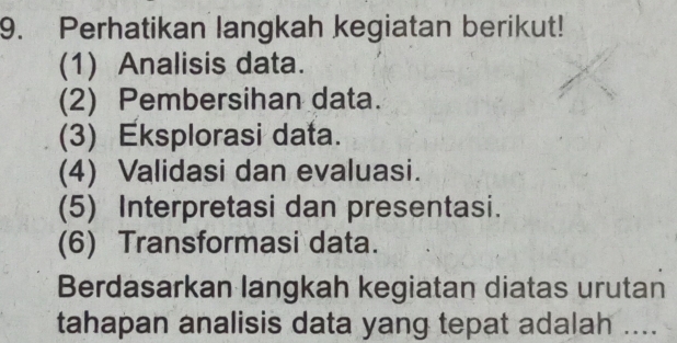 Perhatikan langkah kegiatan berikut! 
(1) Analisis data. 
(2) Pembersihan data. 
(3) Eksplorasi data. 
(4) Validasi dan evaluasi. 
(5) Interpretasi dan presentasi. 
(6) Transformasi data. 
Berdasarkan langkah kegiatan diatas urutan 
tahapan analisis data yang tepat adalah ....