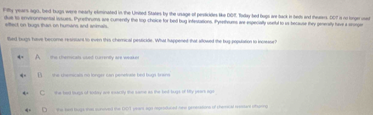 Filly years ago, bed bugs were nearly eliminated in the United States by the usage of pesticides like DDT. Today bed bugs are back in beds and theaters. DDT is no fonger used
due to environmental issues. Pyrethrums are currently the top choice for bed bug infestations. Pyrethrums are especially useful to us because they generally have a stronger
effect on bugs than on humans and animals.
Bed bugs have become resistant to even this chemical pesticide. What happened that allowed the bug population to increase?
the chemicals used currently are weaker
the chemicals no longer can penetrate bed bugs brains .
the bed bugs of today are exactly the same as the bed bugs of fifty years ago
the bed bugs that survived the DDT years ago reproduced new generations of chemical resistant offspring