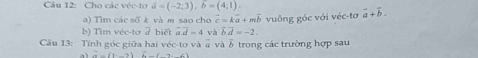 Cho các véc-tơ vector a=(-2;3), vector b=(4;1). 
a) Tìm các số k và m sao cho vector c=kvector a+mvector b vuông góc với véc-tơ vector a+vector b. 
b) Tìm véc-tơ overline d biết vector a.vector d=4 và vector b.vector d=-2. 
Câu 13: Tính góc giữa hai véc-tơ và vector a và overline b trong các trường hợp sau
vector a=(1^.-2) vector b-(_ ,_ 6)