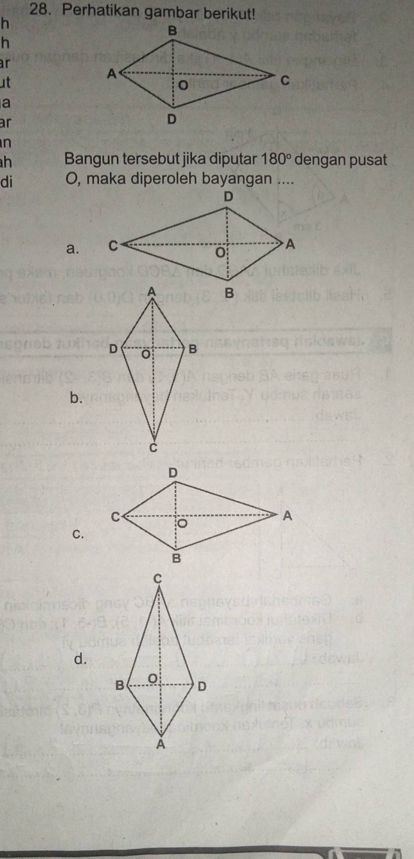 Perhatikan gambar berikut!
h
h 
ar 
ut 
a 
ar 
n
h Bangun tersebut jika diputar 180° dengan pusat 
di O, maka diperoleh bayangan .... 
a. 
b. 
C. 
d.