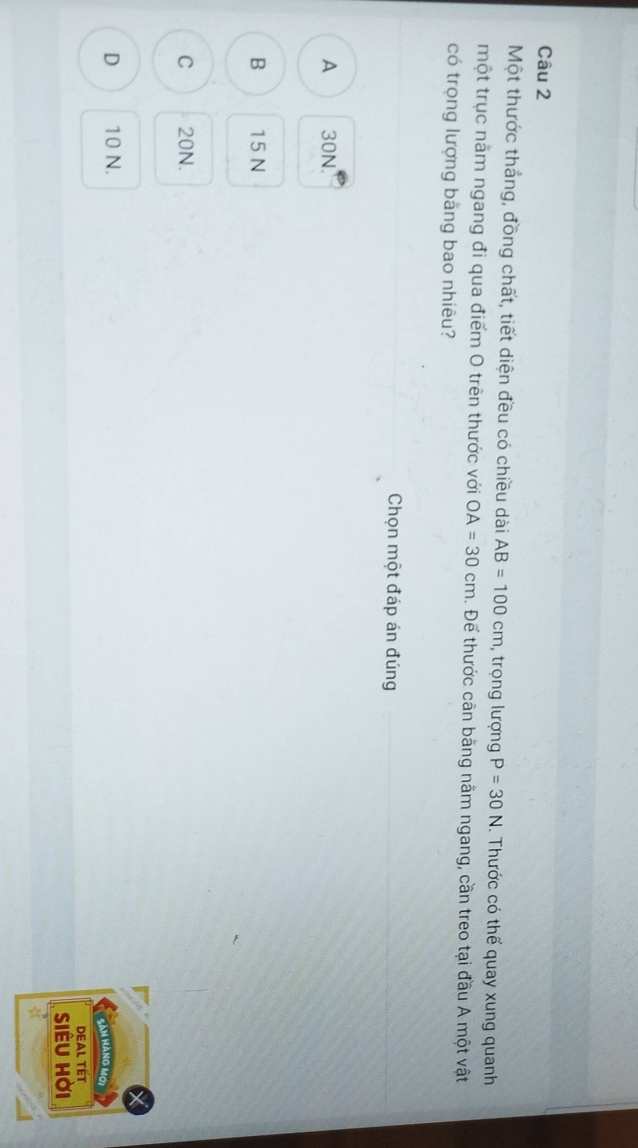 Một thước thắng, đồng chất, tiết diện đều có chiều dài AB=100cm , trọng lượng P=30N. Thước có thể quay xung quanh
một trục nằm ngang đi qua điểm 0 trên thước với OA=30cm. Để thước cân bằng nằm ngang, cần treo tại đầu A một vật
có trọng lượng bằng bao nhiêu?
Chọn một đáp án đúng
A 30N.
B 15 N
C 20N.
D 10 N.
Sản hàng mới
DEAl TÉt
siêu hời