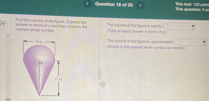 < Question 18 of 20 > This test: 100 point
This question: 5 p
Find the volume of the figure. Express the
answer in terms of π and then round to the The volume of the figure is exactly □ frac  
nearest whole number. (Type an exact answer in terms of π.)
The volume of the figure is approximately □ □ 
□°
(Round to the nearest whole number as needed.)