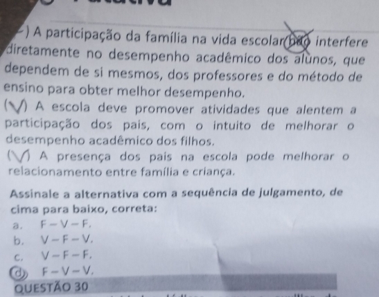 ) A participação da família na vida escolar não interfere
diretamente no desempenho acadêmico dos alunos, que
dependem de si mesmos, dos professores e do método de
ensino para obter melhor desempenho.
V) A escola deve promover atividades que alentem a
participação dos pais, com o intuito de melhorar o
desempenho acadêmico dos filhos.
) A presença dos pais na escola pode melhorar o
relacionamento entre família e criança.
Assinale a alternativa com a sequência de julgamento, de
cima para baixo, correta:
a. F-V-F,
b. V-F-V,
c. V-F-F.
d F-V-V, 
Questão 30