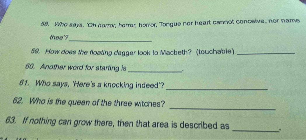 Who says, 'Oh horror, horror, horror, Tongue nor heart cannot conceive, nor name 
thee'?_ 
59. How does the floating dagger look to Macbeth? (touchable)_ 
60. Another word for starting is_ _. 
61. Who says, ‘Here’s a knocking indeed’? 
_ 
_ 
62. Who is the queen of the three witches? 
63. If nothing can grow there, then that area is described as 
_.