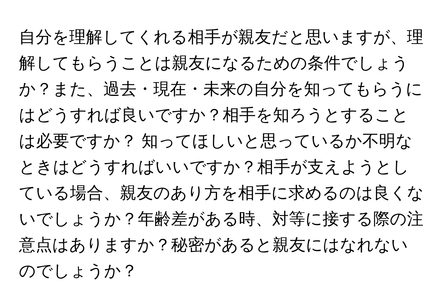 自分を理解してくれる相手が親友だと思いますが、理解してもらうことは親友になるための条件でしょうか？また、過去・現在・未来の自分を知ってもらうにはどうすれば良いですか？相手を知ろうとすることは必要ですか？ 知ってほしいと思っているか不明なときはどうすればいいですか？相手が支えようとしている場合、親友のあり方を相手に求めるのは良くないでしょうか？年齢差がある時、対等に接する際の注意点はありますか？秘密があると親友にはなれないのでしょうか？