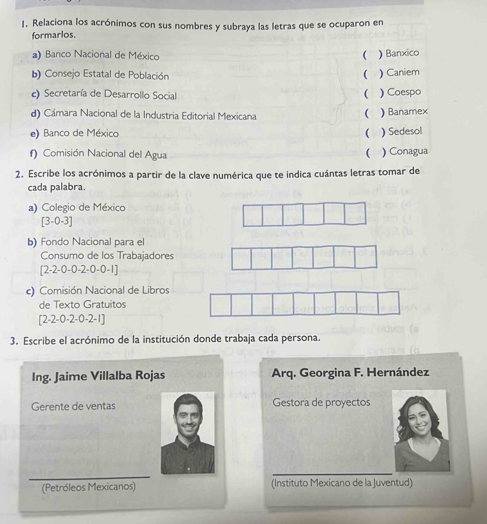 Relaciona los acrónimos con sus nombres y subraya las letras que se ocuparon en 
formarlos. 
a) Banco Nacional de México  ) Banxico 
b) Consejo Estatal de Población ( ) Caniem 
c) Secretaría de Desarrollo Social  ) Coespo 
d) Cámara Nacional de la Industria Editorial Mexicana 
 ) Banamex 
e) Banco de México ( ) Sedesol 
f) Comisión Nacional del Agua  ) Conagua 
2. Escribe los acrónimos a partir de la clave numérica que te indica cuántas letras tomar de 
cada palabra. 
a) Colegio de México
[3-0-3]
b) Fondo Nacional para el 
Consumo de los Trabajadores
[2-2-0-0-2-0-0-1]
c) Comisión Nacional de Libros 
de Texto Gratuitos
[2-2-0-2-0-2-1]
3. Escribe el acrónimo de la institución donde trabaja cada persona. 
Ing. Jaime Villalba Rojas Arq. Georgina F. Hernández 
Gerente de ventas Gestora de proyectos 
(Petróleos Mexicanos) (Instituto Mexicano de la Juventud)