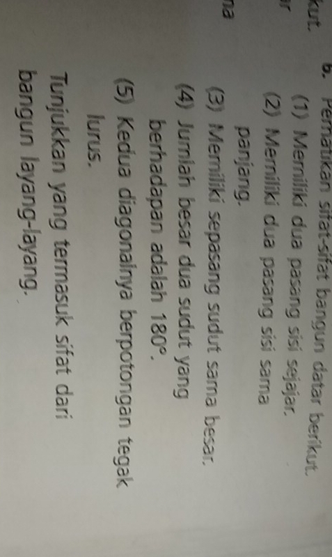 kut. b. Peratıkan sifät-sifät bangun datar berikut. 
(1) Memiliki dua pasang sisi sejajar. 
ir 
(2) Memiliki dua pasang sisi sama 
panjang. 
na 
(3) Memiliki sepasang sudut sama besar. 
(4) Jumiah besar dua sudut yang 
berhadapan adalah 180°. 
(5) Kedua diagonainya berpotongan tegak 
lurus. 
Tunjukkan yang termasuk sifat dari 
bangun layang-layang.