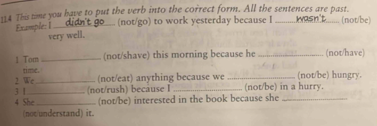 114 This time you have to put the verb into the correct form. All the sentences are past. 
Example: I __ ..... (not/go) to work yesterday because I ........... an. ......... (not/be) 
very well. 
1 Tom _(not/shave) this morning because he _(not/have) 
time. 
2 We_ (not/eat) anything because we _(not/be) hungry. 
3 1 _(not/rush) because I _(not/be) in a hurry. 
4 She _(not/be) interested in the book because she_ 
(not/understand) it.