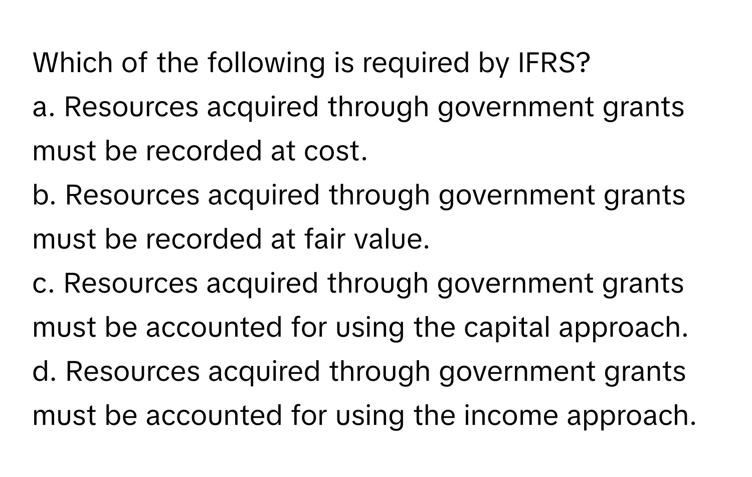 Which of the following is required by IFRS?

a. Resources acquired through government grants must be recorded at cost.
b. Resources acquired through government grants must be recorded at fair value.
c. Resources acquired through government grants must be accounted for using the capital approach.
d. Resources acquired through government grants must be accounted for using the income approach.