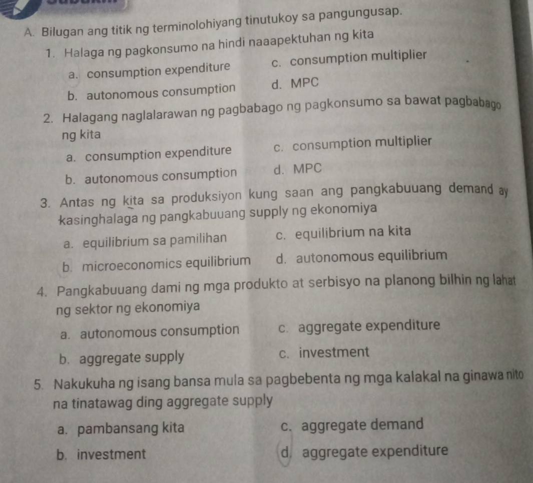 Bilugan ang titik ng terminolohiyang tinutukoy sa pangungusap.
1. Halaga ng pagkonsumo na hindi naaapektuhan ng kita
a. consumption expenditure c. consumption multiplier
b. autonomous consumption d. MPC
2. Halagang naglalarawan ng pagbabago ng pagkonsumo sa bawat pagbabago
ng kita
a. consumption expenditure c. consumption multiplier
b. autonomous consumption d. MPC
3. Antas ng kita sa produksiyon kung saan ang pangkabuuang demand ay
kasinghalaga ng pangkabuuang supply ng ekonomiya
a. equilibrium sa pamilihan c. equilibrium na kita
b. microeconomics equilibrium d. autonomous equilibrium
4. Pangkabuuang dami ng mga produkto at serbisyo na planong bilhin ng lahat
ng sektor ng ekonomiya
a. autonomous consumption c. aggregate expenditure
b. aggregate supply c. investment
5. Nakukuha ng isang bansa mula sa pagbebenta ng mga kalakal na ginawa nito
na tinatawag ding aggregate supply
a. pambansang kita c. aggregate demand
b. investment d. aggregate expenditure