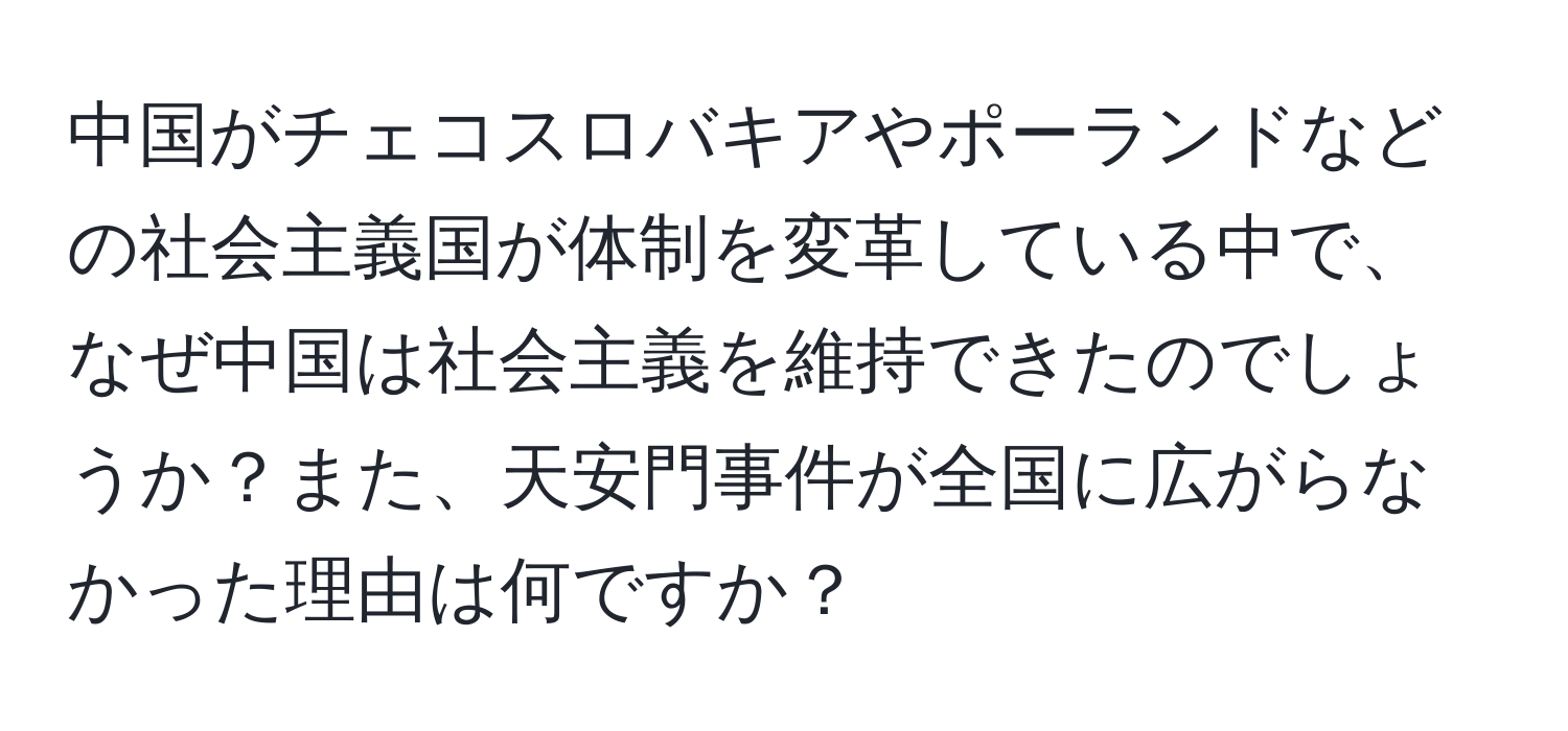 中国がチェコスロバキアやポーランドなどの社会主義国が体制を変革している中で、なぜ中国は社会主義を維持できたのでしょうか？また、天安門事件が全国に広がらなかった理由は何ですか？