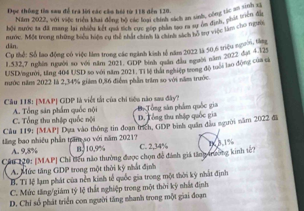 Đọc thông tin sau để trã lời các câu hỏi từ 118 đến 120.
Năm 2022, với việc triển khai đồng bộ các loại chính sách an sinh, công tác an sinh xã
hội nước ta đã mang lại nhiều kết quá tích cực góp phần tạo ra sự ổn định, phát triển đầu
nước. Một trong những biểu hiện cụ thể nhất chính là chính sách hỗ trợ việc làm cho người
dân.
Cụ thể: Số lao động có việc làm trong các ngành kinh tế năm 2022 là 50,6 triệu người, tăng
1.532,7 nghin người so với năm 2021. GDP bình quân đầu người năm 2022 đạt 4.125
USD/người, tăng 404 USD so với năm 2021. Tí lệ thất nghiệp trong độ tuổi lao động của cả
nước năm 2022 là 2,34% giảm 0,86 điểm phần trăm so với năm trước.
Câu 118: [MAP] GDP là viết tất của chỉ tiêu nào sau đây?
A. Tổng sản phẩm quốc nội B. Tổng sản phẩm quốc gia
C. Tổng thu nhập quốc nội D. Tổng thu nhập quốc gia
Câu 119: [MAP] Dựa vào thông tin đoạn trích, GDP binh quân đầu người năm 2022 đã
tăng bao nhiêu phần tram so với năm 20217
A. 9,8% B.10,9% C. 2,34% 1,3,1%
Câu 120: [MAP] Chỉ tiêu nào thường được chọn để đánh giá tăng trưởng kinh tế?
A. Mức tăng GDP trong một thời kỳ nhất định
B. Tỉ lệ lạm phát của nền kinh tế quốc gia trong một thời kỳ nhất định
C. Mức tăng/giám tỷ lệ thất nghiệp trong một thời kỷ nhất định
D. Chỉ số phát triển con người tăng nhanh trong một giai đoạn