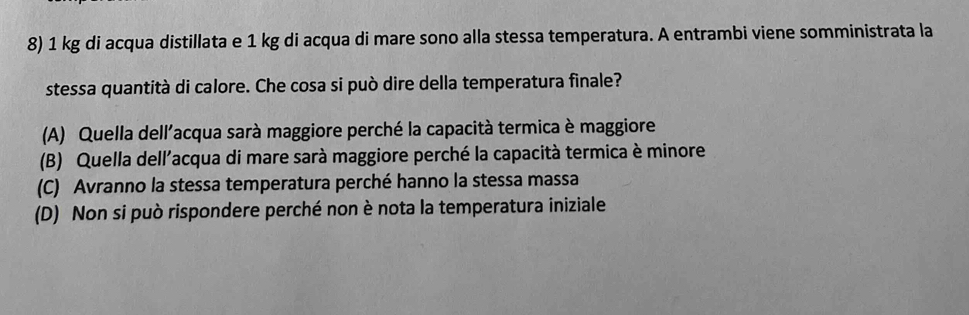 1 kg di acqua distillata e 1 kg di acqua di mare sono alla stessa temperatura. A entrambi viene somministrata la
stessa quantità di calore. Che cosa si può dire della temperatura finale?
(A) Quella dell'acqua sarà maggiore perché la capacità termica è maggiore
(B) Quella dell'acqua di mare sarà maggiore perché la capacità termica è minore
(C) Avranno la stessa temperatura perché hanno la stessa massa
(D) Non si può rispondere perché non è nota la temperatura iniziale