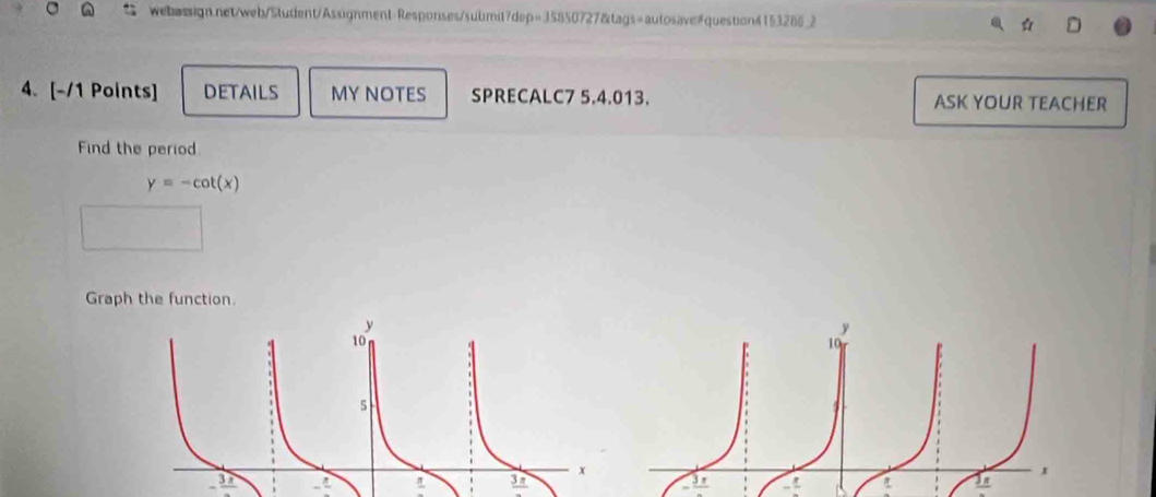 Responses/submit7dep=35850727&tags=autosave#question4153286_2 D 
4. [-/1 Points] DETAILS MY NOTES SPRECALC7 5.4.013. ASK YOUR TEACHER 
Find the period
y=-cot (x)
Graph the function.
-frac 3x
frac 3π 