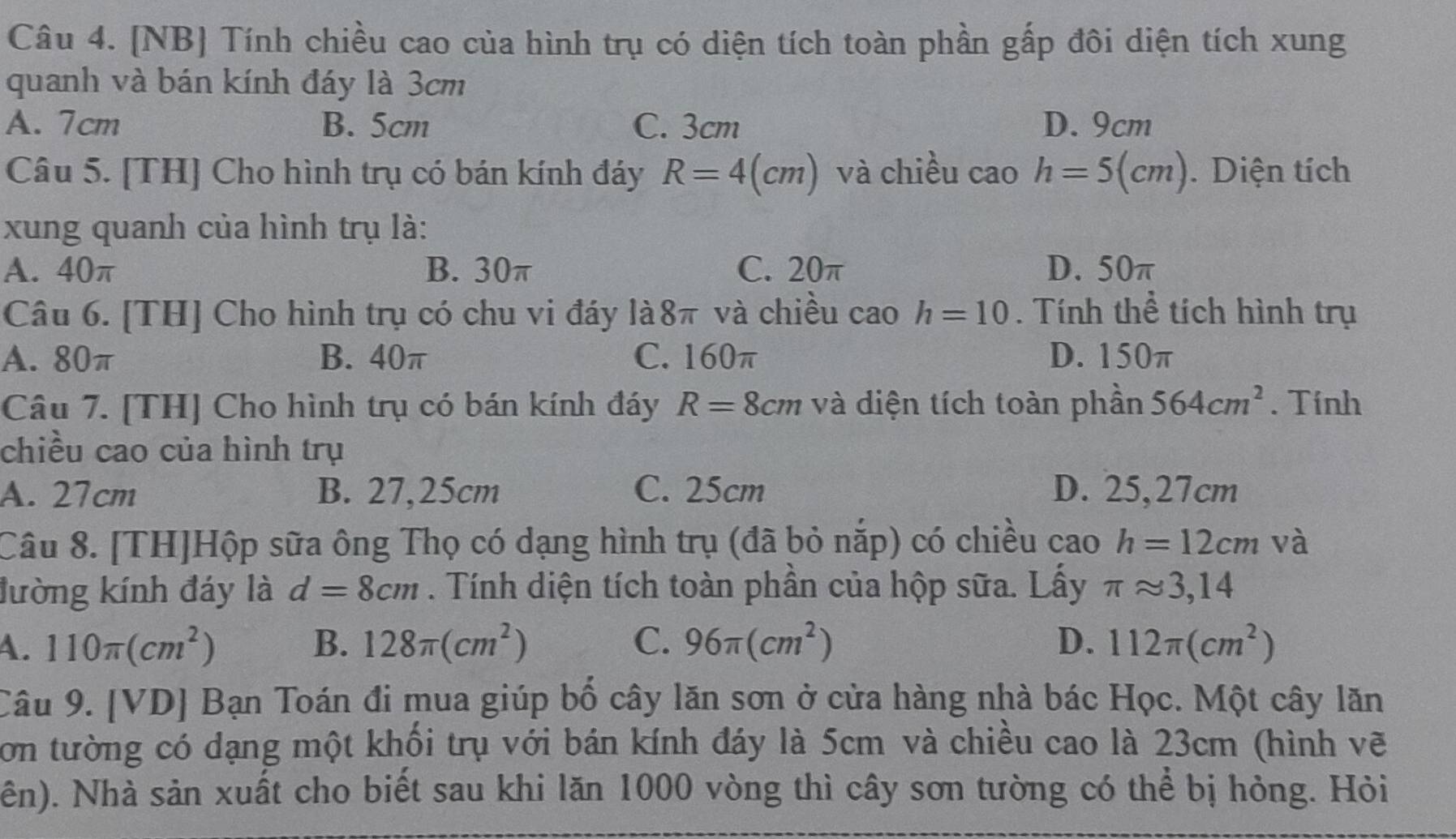 [NB] Tính chiều cao của hình trụ có diện tích toàn phần gấp đôi diện tích xung
quanh và bán kính đáy là 3cm
A. 7cm B. 5cm C. 3cm D. 9cm
Câu 5. [TH] Cho hình trụ có bán kính đáy R=4(cm) và chiều cao h=5(cm). Diện tích
xung quanh của hình trụ là:
A. 40π B. 30π C. 20π D. 50π
Câu 6. [TH] Cho hình trụ có chu vi đáy là8π và chiều cao h=10. Tính thể tích hình trụ
A. 80π B. 40π C. 160π D. 150π
Câu 7. [TH] Cho hình trụ có bán kính đáy R=8cm và diện tích toàn phần 564cm^2. Tính
chiều cao của hình trụ
A. 27cm B. 27,25cm C. 25cm D. 25,27cm
Câu 8. [TH]Hộp sữa ông Thọ có dạng hình trụ (đã bỏ nắp) có chiều cao h=12cm và
đường kính đáy là d=8cm. Tính diện tích toàn phần của hộp sữa. Lấy π approx 3,14
4. 110π (cm^2) B. 128π (cm^2) C. 96π (cm^2) D. 112π (cm^2)
Câu 9. [VD] Bạn Toán đi mua giúp bố cây lăn sơn ở cửa hàng nhà bác Học. Một cây lăn
Cơn tường có dạng một khối trụ với bán kính đáy là 5cm và chiều cao là 23cm (hình vẽ
ên). Nhà sản xuất cho biết sau khi lăn 1000 vòng thì cây sơn tường có thể bị hỏng. Hỏi