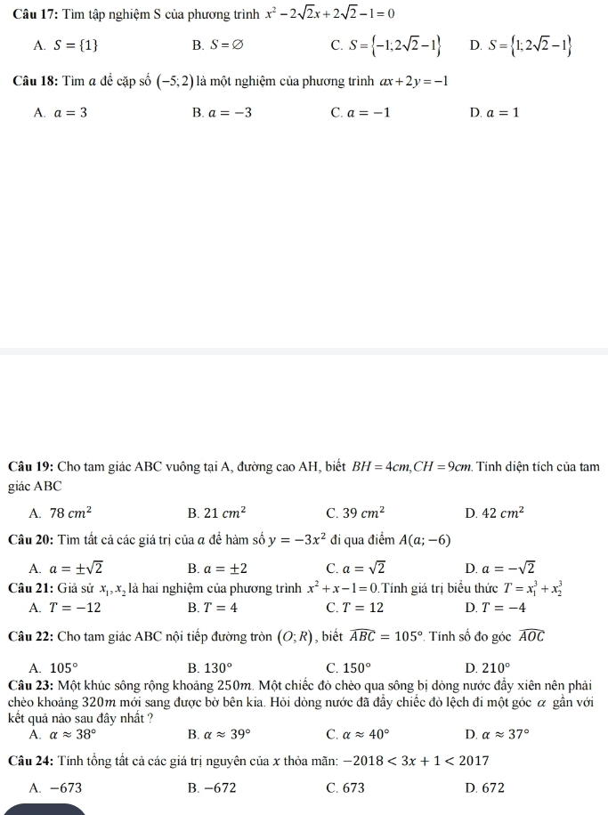 Tìm tập nghiệm S của phương trình x^2-2sqrt(2)x+2sqrt(2)-1=0
A. S= 1 B. S=varnothing C. S= -1;2sqrt(2)-1 D. S= 1;2sqrt(2)-1
Câu 18: Tìm a đề cặp số (-5;2) là một nghiệm của phương trình ax+2y=-1
A. a=3 B. a=-3 C. a=-1 D. a=1
Câu 19: Cho tam giác ABC vuông tại A, đường cao AH, biết BH=4cm,CH=9cm Tính diện tích của tam
giác ABC
A. 78cm^2 B. 21cm^2 C. 39cm^2 D. 42cm^2
Câu 20: Tìm tất cả các giá trị của a để hàm số y=-3x^2 đi qua điểm A(a;-6)
A. a=± sqrt(2) B. a=± 2 C. a=sqrt(2) D. a=-sqrt(2)
Câu 21: Giả sử x_1,x_2 là hai nghiệm của phương trình x^2+x-1=0 Tính giá trị biểu thức T=x_1^(3+x_2^3
A. T=-12 B. T=4 C. T=12 D. T=-4
Câu 22: Cho tam giác ABC nội tiếp đường tròn (O;R) , biết widehat ABC)=105° Tính số đo góc widehat AOC
A. 105° B. 130° C. 150° D. 210°
Câu 23: Một khúc sông rộng khoảng 250m. Một chiếc đỏ chèo qua sông bị dòng nước đẩy xiên nên phải
chèo khoảng 320m mới sang được bờ bên kia. Hỏi dòng nước đã đầy chiếc đỏ lệch đi một góc α gần với
kết quả nào sau đây nhất ?
A. alpha approx 38° B. alpha approx 39° C. alpha approx 40° D. alpha approx 37°
Câu 24: Tính tổng tất cả các giá trị nguyên của x thỏa mãn: -2018<3x+1<2017</tex>
A. -673 B. −672 C. 673 D. 672