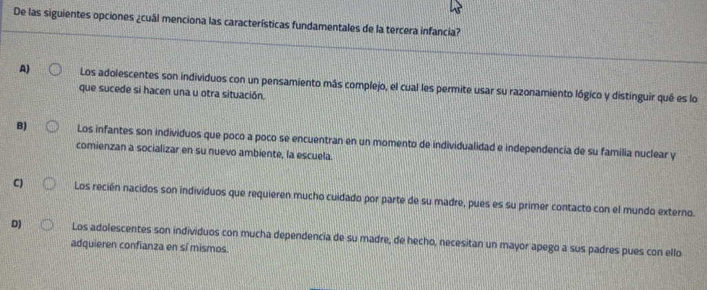 De las siguientes opciones ¿cuál menciona las características fundamentales de la tercera infancia?
A) Los adolescentes son individuos con un pensamiento más complejo, el cual les permite usar su razonamiento lógico y distinguir qué es lo
que sucede si hacen una u otra situación.
B) Los infantes son individuos que poco a poco se encuentran en un momento de individualidad e independencia de su família nuclear y
comienzan a socializar en su nuevo ambiente, la escuela.
C) Los recién nacidos son individuos que requieren mucho cuidado por parte de su madre, pues es su primer contacto con el mundo externo.
D) Los adolescentes son individuos con mucha dependencia de su madre, de hecho, necesitan un mayor apego a sus padres pues con ello
adquieren confianza en sí mismos.