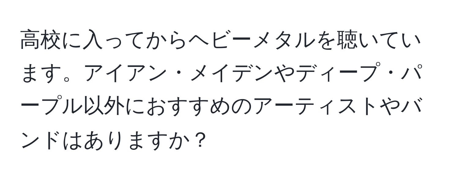 高校に入ってからヘビーメタルを聴いています。アイアン・メイデンやディープ・パープル以外におすすめのアーティストやバンドはありますか？