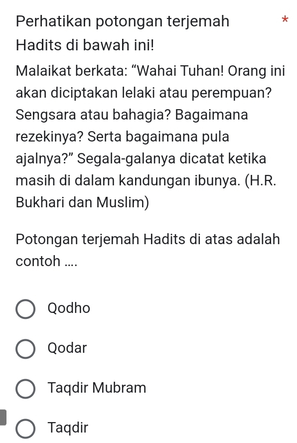 Perhatikan potongan terjemah *
Hadits di bawah ini!
Malaikat berkata: “Wahai Tuhan! Orang ini
akan diciptakan lelaki atau perempuan?
Sengsara atau bahagia? Bagaimana
rezekinya? Serta bagaimana pula
ajalnya?” Segala-galanya dicatat ketika
masih di dalam kandungan ibunya. (H.R.
Bukhari dan Muslim)
Potongan terjemah Hadits di atas adalah
contoh ....
Qodho
Qodar
Taqdir Mubram
Taqdir