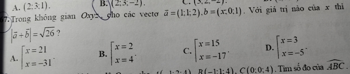 A. (2:3:1). B. (2;3;-2). 
C. (3,2,-2). 
67. Trong không gian Oxyz 、 ho các vecto overline a=(1;1;2), b=(x:0;1). Với giá trị nào của x thi
|vector a+vector b|=sqrt(26) ?
A. beginarrayl x=21 x=-31endarray..
B. beginarrayl x=2 x=4endarray..
C. beginarrayl x=15 x=-17endarray..
D. beginarrayl x=3 x=-5endarray..
B(-1:4).C(0:0;4). Tìm số đo của widehat ABC.