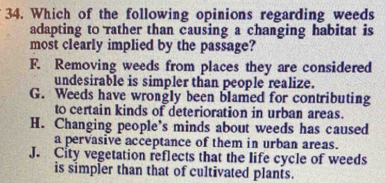 Which of the following opinions regarding weeds
adapting to rather than causing a changing habitat is
most clearly implied by the passage?
F. Removing weeds from places they are considered
undesirable is simpler than people realize.
G. Weeds have wrongly been blamed for contributing
to certain kinds of deterioration in urban areas.
H. Changing people’s minds about weeds has caused
a pervasive acceptance of them in urban areas.
J. City vegetation reflects that the life cycle of weeds
is simpler than that of cultivated plants.