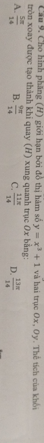 Cầu 9. Cho hình phăng (H) giới hạn bởi đồ thị hàm số y=x^3+1 và hai trục Ox, Oy. Thể tích của khối
tròn xoay được tạo thành khi quay (H) xung quanh trục 0x bằng:
A.  5π /14   9π /14   11π /14   13π /14 
B.
C.
D.