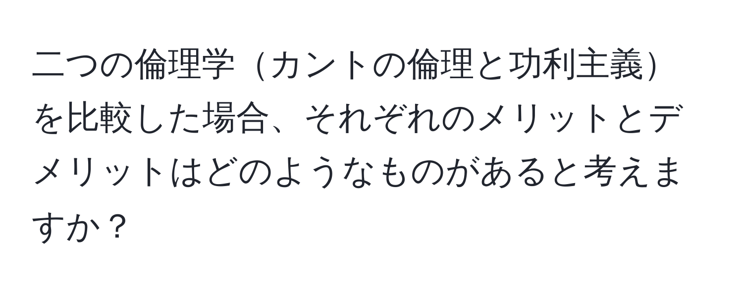 二つの倫理学カントの倫理と功利主義を比較した場合、それぞれのメリットとデメリットはどのようなものがあると考えますか？