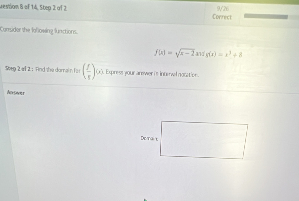 uestion 8 of 14, Step 2 of 2 Correct 9/26 
Consider the following functions.
f(x)=sqrt(x-2) and g(x)=x^3+8
Step 2 of 2: Find the domain for ( f/g )(x), . Express your answer in interval notation. 
Answer